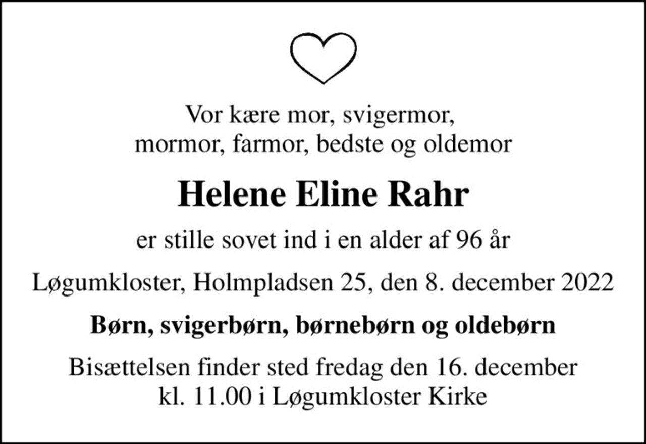 Vor kære mor, svigermor,  mormor, farmor, bedste og oldemor
Helene Eline Rahr
er stille sovet ind i en alder af 96 år
Løgumkloster, Holmpladsen 25, den 8. december 2022
Børn, svigerbørn, børnebørn og oldebørn
Bisættelsen finder sted fredag den 16. december kl. 11.00 i Løgumkloster Kirke