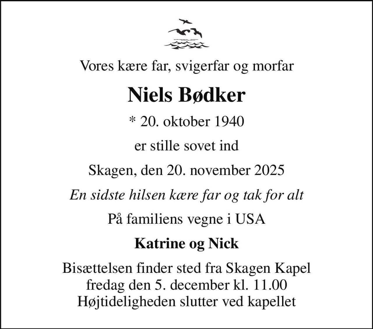 Vores kære far, svigerfar og morfar
Niels Bødker
* 20. oktober 1940
er stille sovet ind
Skagen, den 20. november 2025
En sidste hilsen kære far og tak for alt
På familiens vegne i USA
Katrine og Nick
Bisættelsen finder sted fra Skagen Kapel  fredag den 5. december kl. 11.00  Højtideligheden slutter ved kapellet