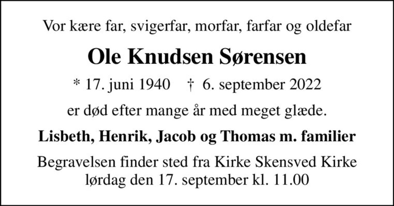 Vor kære far, svigerfar, morfar, farfar og oldefar
Ole Knudsen Sørensen
* 17. juni 1940    ✝ 6. september 2022
er død efter mange år med meget glæde.
Lisbeth, Henrik, Jacob og Thomas m. familier
Begravelsen finder sted fra Kirke Skensved Kirke  lørdag den 17. september kl. 11.00