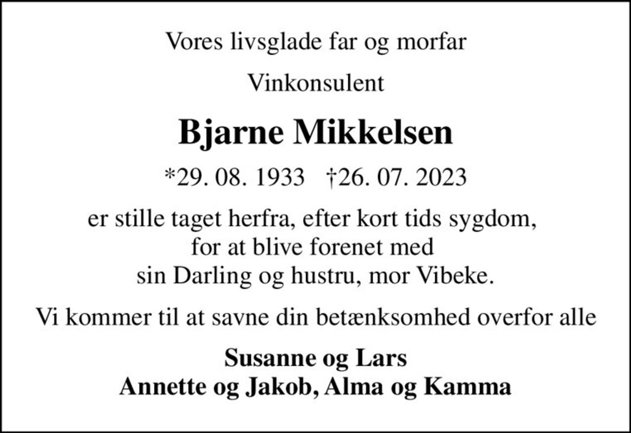 Vores livsglade far og morfar
Vinkonsulent
Bjarne Mikkelsen
*29. 08. 1933   26. 07. 2023
er stille taget herfra, efter kort tids sygdom,  for at blive forenet med  sin Darling og hustru, mor Vibeke.
Vi kommer til at savne din betænksomhed overfor alle
Susanne og Lars Annette og Jakob, Alma og Kamma