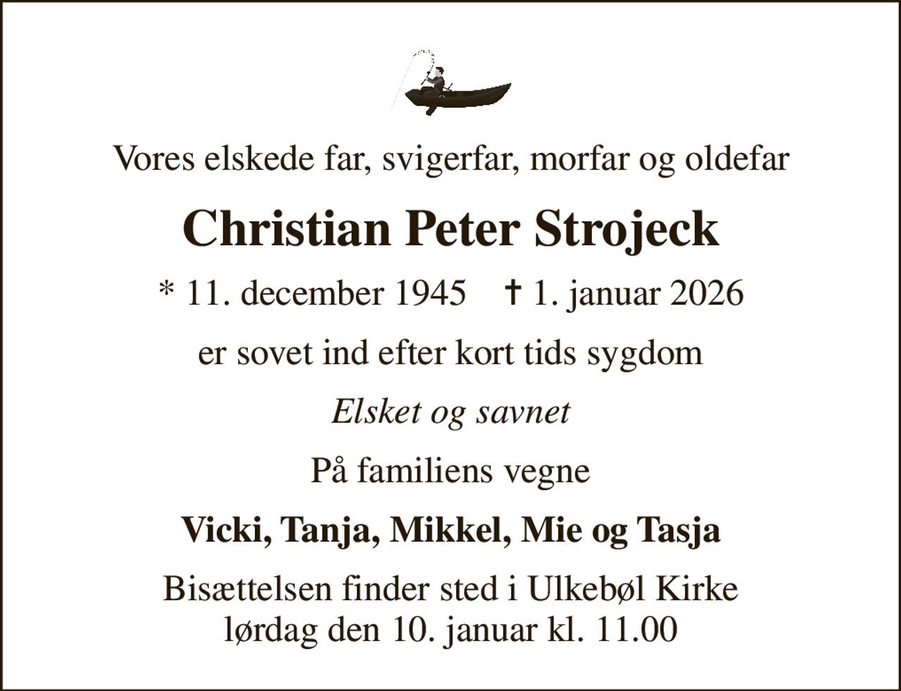 Vores elskede far, svigerfar, morfar og oldefar
Christian Peter Strojeck
* 11. december 1945    ✝ 1. januar 2026
er sovet ind efter kort tids sygdom
Elsket og savnet
På familiens vegne
Vicki, Tanja, Mikkel, Mie og Tasja
Bisættelsen finder sted i Ulkebøl Kirke  lørdag den 10. januar kl. 11.00