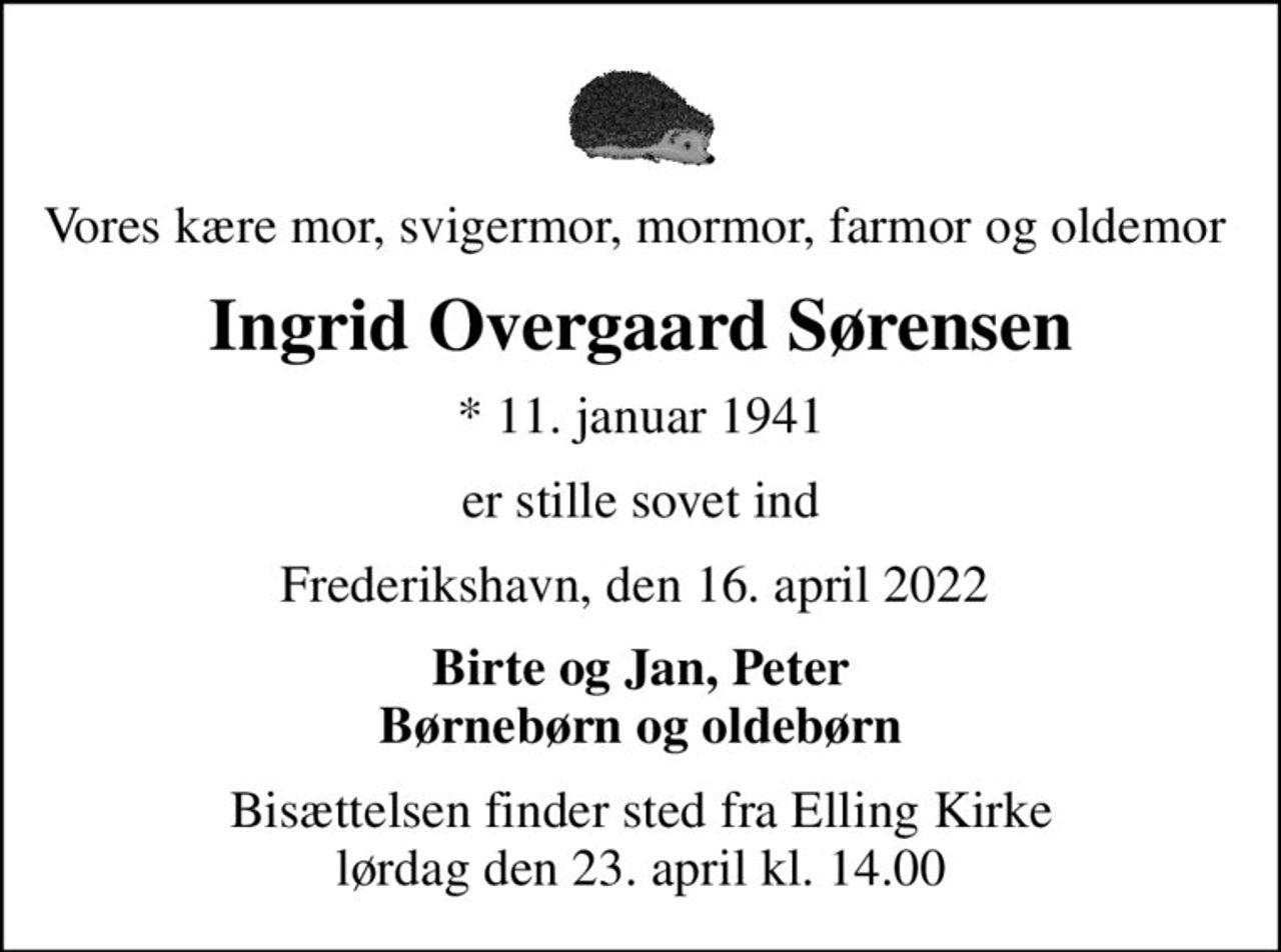 Vores kære mor, svigermor, mormor, farmor og oldemor 
Ingrid Overgaard Sørensen
* 11. januar 1941
er stille sovet ind
Frederikshavn, den 16. april 2022 
Birte og Jan, Peter Børnebørn og oldebørn
Bisættelsen finder sted fra Elling Kirke  lørdag den 23. april kl. 14.00