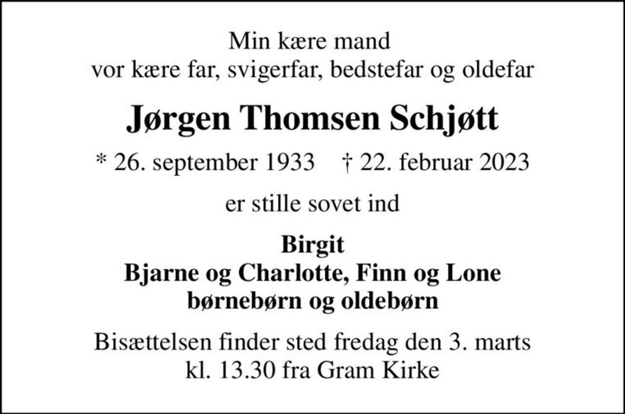 Min kære mand  vor kære far, svigerfar, bedstefar og oldefar
Jørgen Thomsen Schjøtt
* 26. september 1933    ✝ 22. februar 2023
er stille sovet ind
Birgit Bjarne og Charlotte, Finn og Lone børnebørn og oldebørn
Bisættelsen finder sted fredag den 3. marts kl. 13.30 fra Gram Kirke