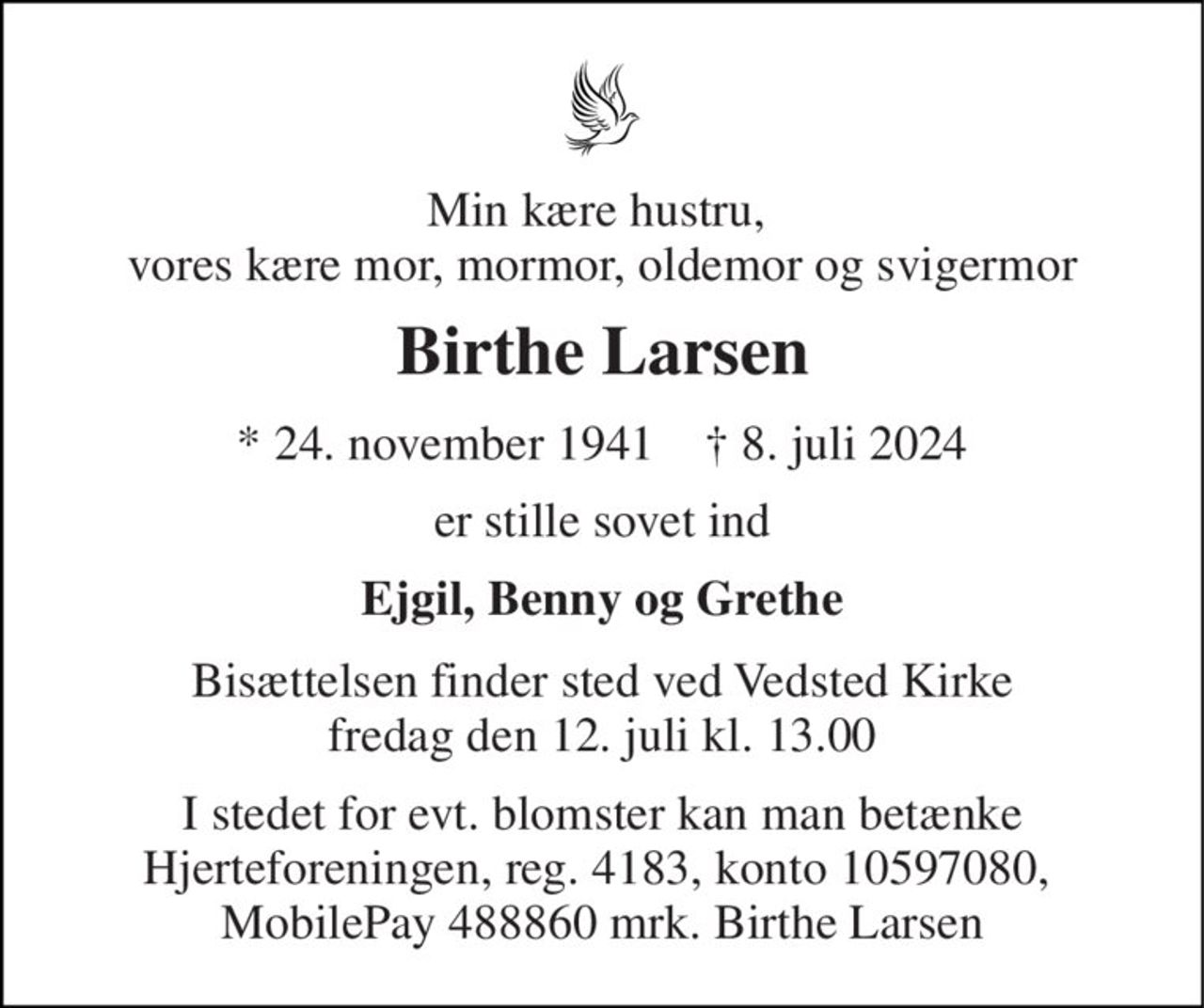 Min kære hustru,  vores kære mor, mormor, oldemor og svigermor 
Birthe Larsen 
* 24. november 1941    † 8. juli 2024 
er stille sovet ind 
Ejgil, Benny og Grethe 
Bisættelsen finder sted ved Vedsted Kirke fredag den 12. juli kl. 13.00 
I stedet for evt. blomster kan man betænke Hjerteforeningen, reg. 4183, konto 10597080,  MobilePay 488860 mrk. Birthe Larsen