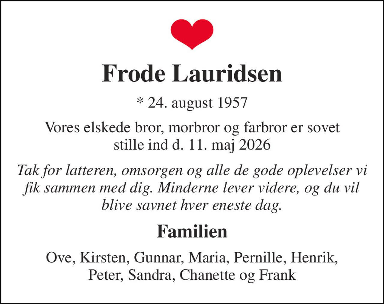 Frode Lauridsen 
* 24. august 1957 
Vores elskede bror, morbror og farbror er sovet stille ind d. 11. maj 2026 
Tak for latteren, omsorgen og alle de gode oplevelser vi fik sammen med dig. Minderne lever videre, og du vil blive savnet hver eneste dag. 
Familien 
Ove, Kirsten, Gunnar, Maria, Pernille, Henrik, Peter, Sandra, Chanette og Frank