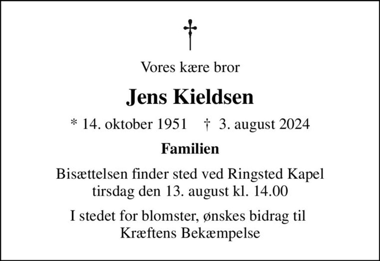 Vores kære bror
Jens Kieldsen
* 14. oktober 1951    ✝ 3. august 2024
Familien
Bisættelsen finder sted ved Ringsted Kapel  tirsdag den 13. august kl. 14.00 
I stedet for evt. blomster kan man betænke
					Kræftens Bekæmpelse reg.3001konto0001155mrk. Jens
					Kieldsen
I stedet for blomster, ønskes bidrag til  Kræftens Bekæmpelse