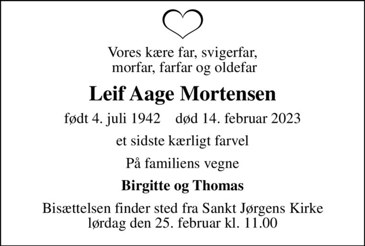 Vores kære far, svigerfar,  morfar, farfar og oldefar
Leif Aage Mortensen
født 4. juli 1942    død 14. februar 2023
et sidste kærligt farvel
På familiens vegne
Birgitte og Thomas
Bisættelsen finder sted fra Sankt Jørgens Kirke  lørdag den 25. februar kl. 11.00