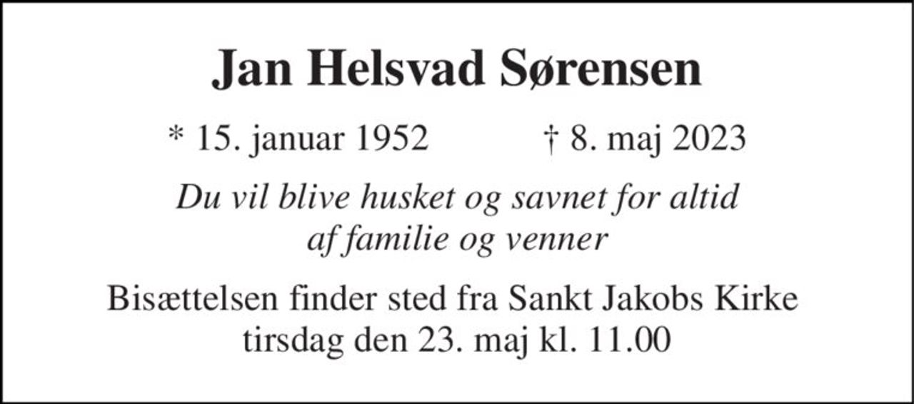 Jan Helsvad Sørensen 
*​ 15. januar 1952​            †​ 8. maj 2023 
Du vil blive husket og savnet for altid af familie og venner 
Bisættelsen​ finder sted fra Sankt Jakobs Kirke​  tirsdag den 23. maj​ kl. 11.00