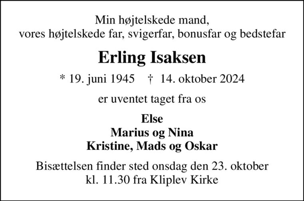 Min højtelskede mand, vores højtelskede far, svigerfar, bonusfar og bedstefar
Erling Isaksen
* 19. juni 1945    ✝ 14. oktober 2024
er uventet taget fra os
Else Marius og Nina Kristine, Mads og Oskar
Bisættelsen finder sted onsdag den 23. oktober kl. 11.30 fra Kliplev Kirke