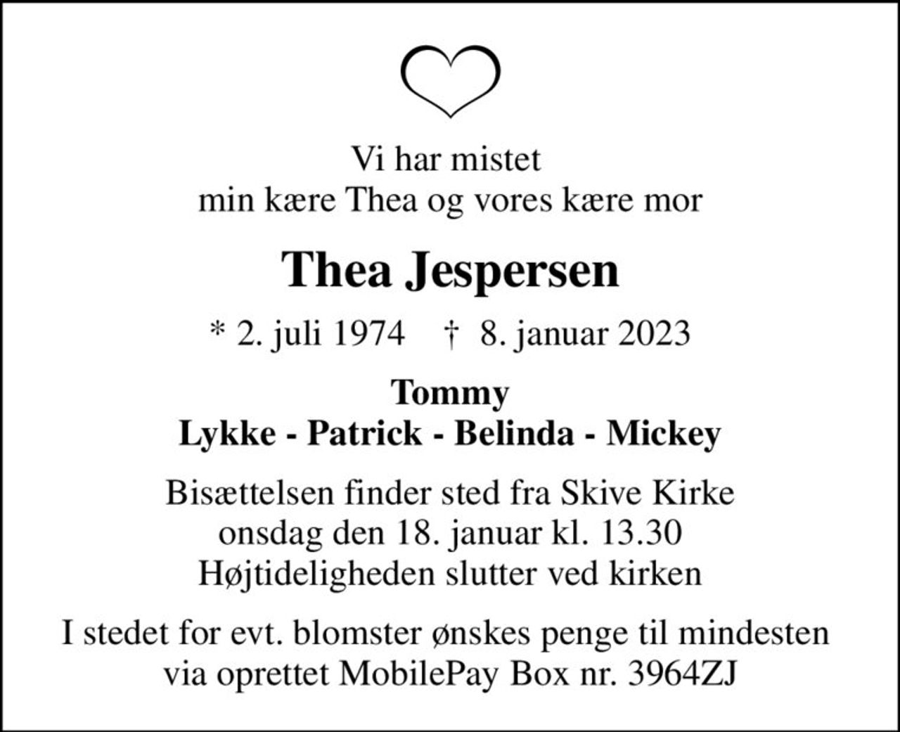 Vi har mistet  min kære Thea og vores kære mor
Thea Jespersen
* 2. juli 1974    ✝ 8. januar 2023
Tommy Lykke - Patrick - Belinda - Mickey
Bisættelsen finder sted fra Skive Kirke  onsdag den 18. januar kl. 13.30  Højtideligheden slutter ved kirken
I stedet for evt. blomster ønskes penge til mindesten  via oprettet MobilePay Box nr. 3964ZJ