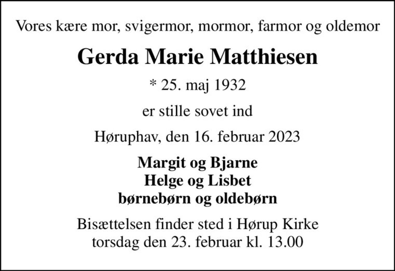 Vores kære mor, svigermor, mormor, farmor og oldemor
Gerda Marie Matthiesen
* 25. maj 1932
er stille sovet ind
Høruphav, den 16. februar 2023
Margit og Bjarne Helge og Lisbet børnebørn og oldebørn
Bisættelsen finder sted i Hørup Kirke  torsdag den 23. februar kl. 13.00