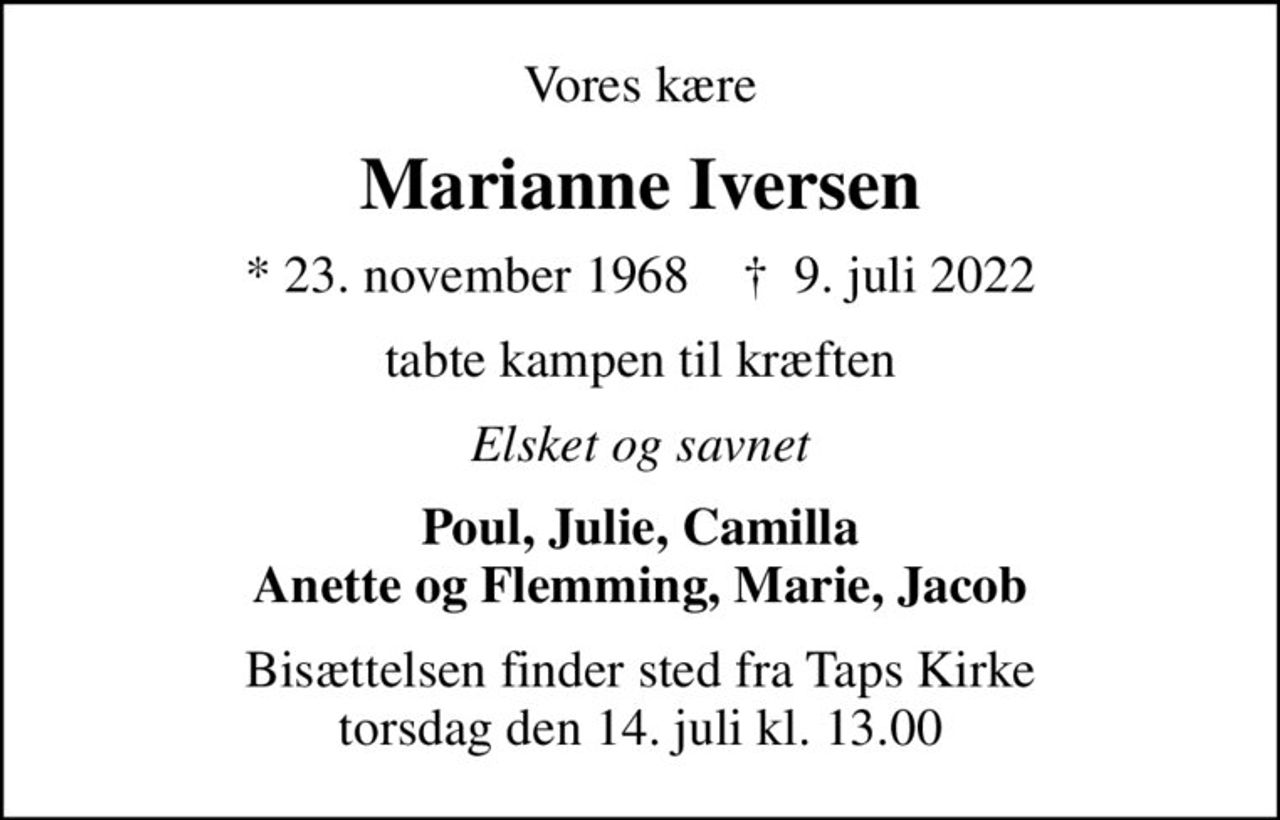Vores kære
Marianne Iversen
* 23. november 1968    ✝ 9. juli 2022
tabte kampen til kræften
Elsket og savnet
Poul, Julie, Camilla Anette og Flemming, Marie, Jacob
Bisættelsen finder sted fra Taps Kirke  torsdag den 14. juli kl. 13.00