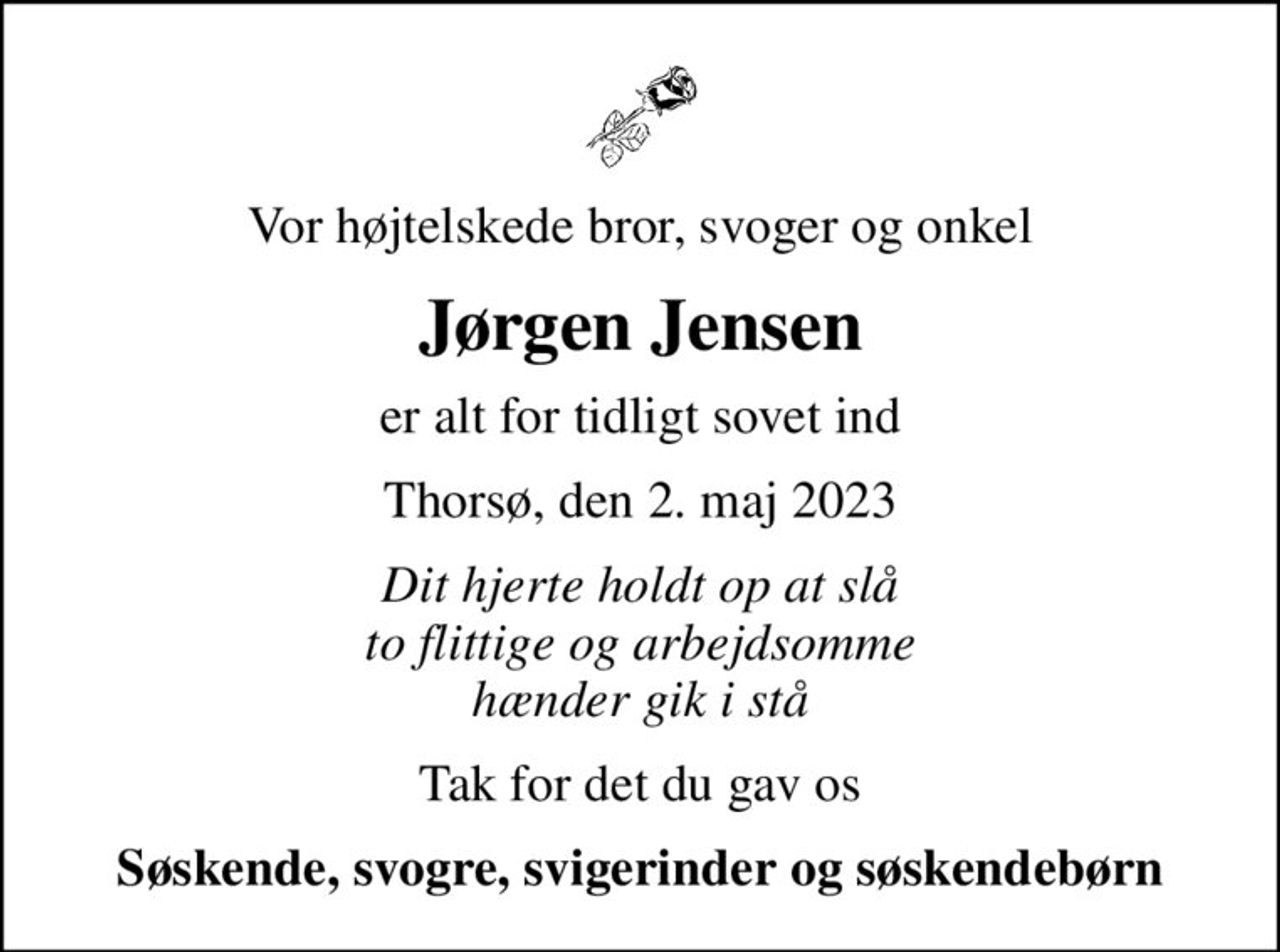Vor højtelskede bror, svoger og onkel
Jørgen Jensen
er alt for tidligt sovet ind
Thorsø, den 2. maj 2023
Dit hjerte holdt op at slå to flittige og arbejdsomme hænder gik i stå
Tak for det du gav os
Søskende, svogre, svigerinder og søskendebørn