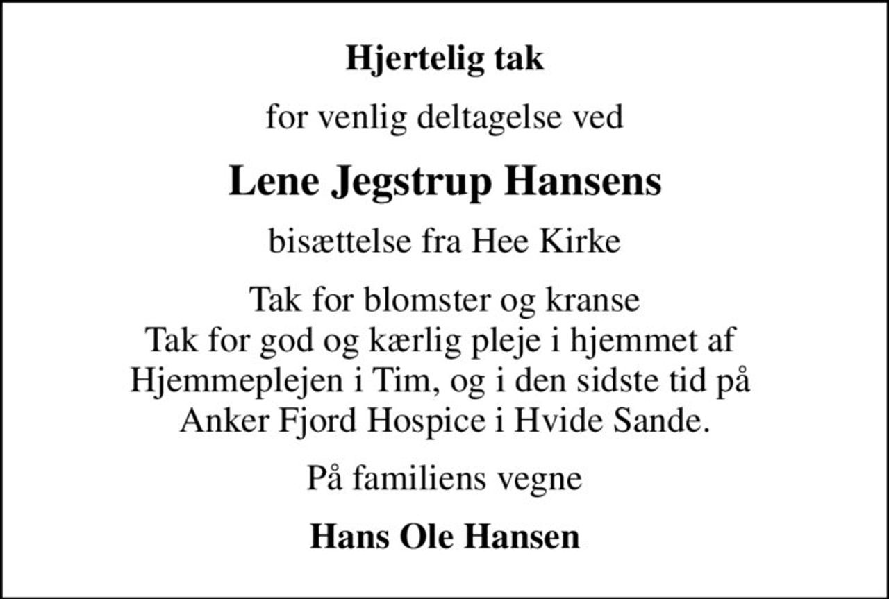 Hjertelig tak
for venlig deltagelse ved
Lene Jegstrup Hansens
bisættelse fra Hee Kirke
Tak for blomster og kranse Tak for god og kærlig pleje i hjemmet af  Hjemmeplejen i Tim, og i den sidste tid på  Anker Fjord Hospice i Hvide Sande.
På familiens vegne
Hans Ole Hansen