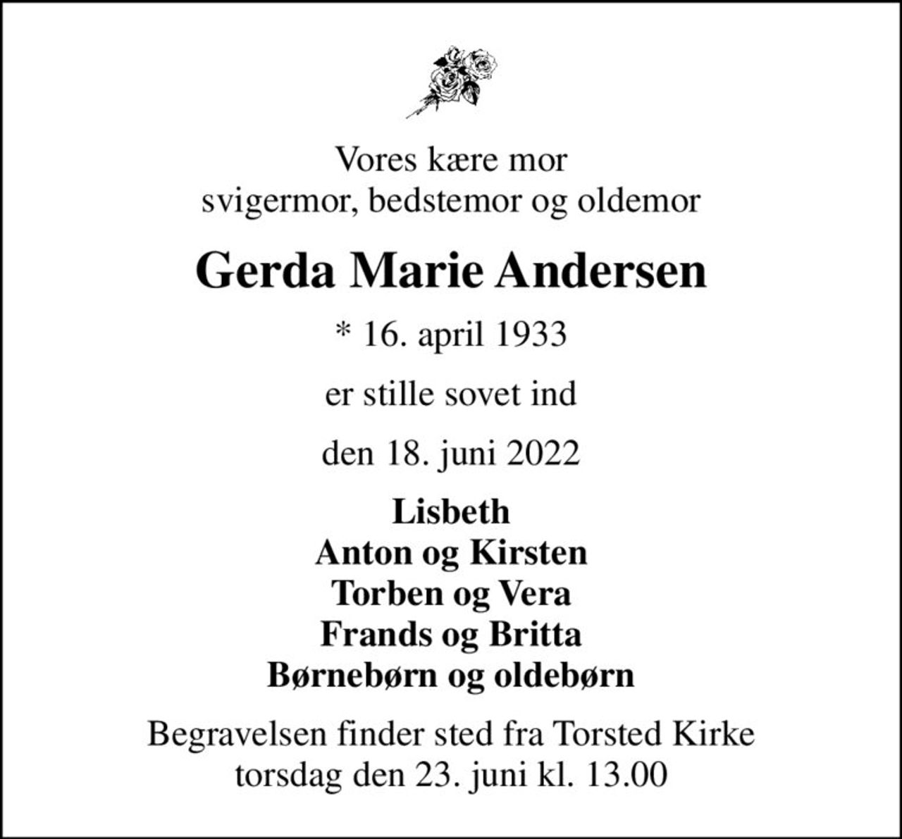Vores kære mor svigermor, bedstemor og oldemor
Gerda Marie Andersen
* 16. april 1933
er stille sovet ind
den 18. juni 2022
Lisbeth Anton og Kirsten Torben og Vera Frands og Britta Børnebørn og oldebørn
Begravelsen finder sted fra Torsted Kirke  torsdag den 23. juni kl. 13.00