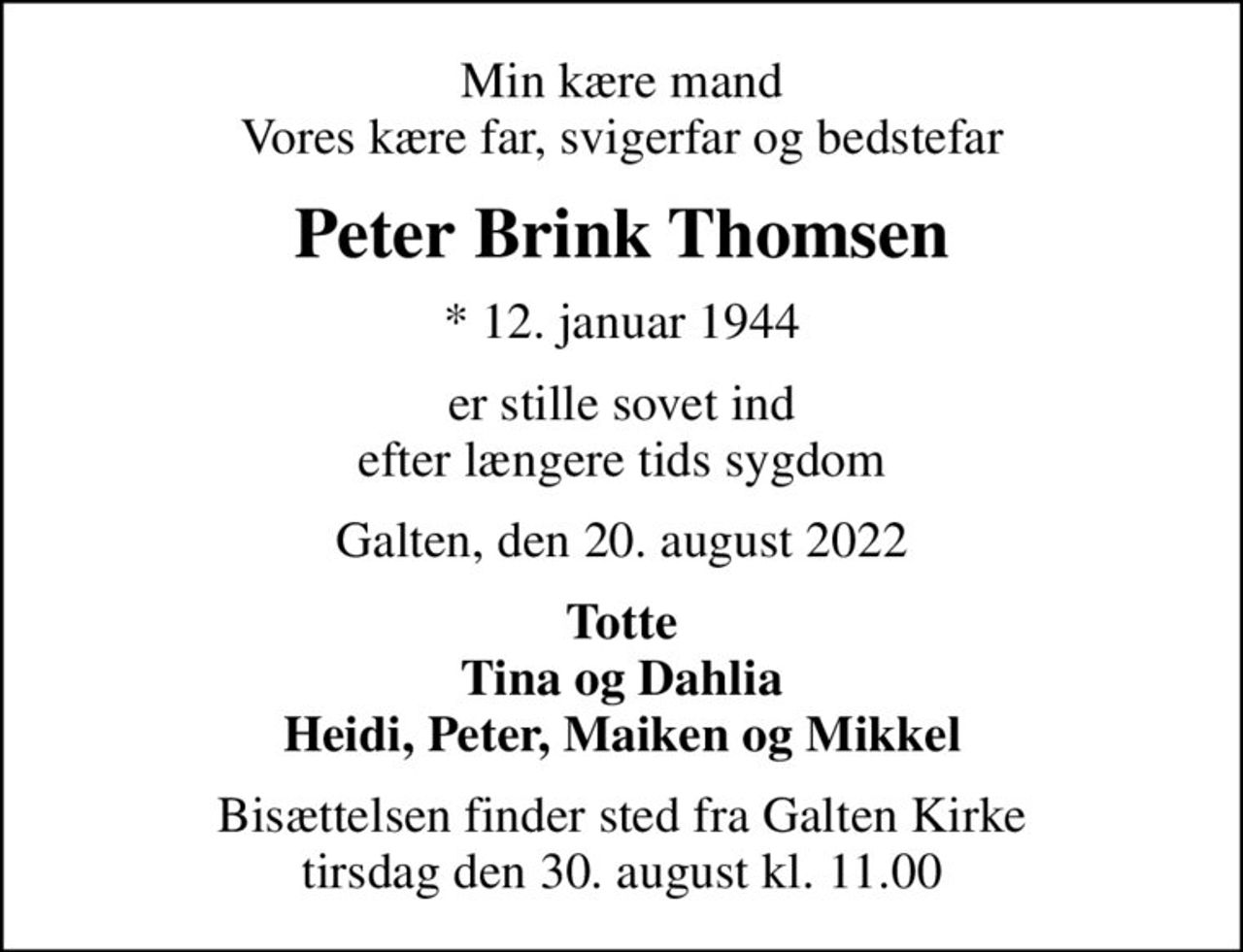 Min kære mand Vores kære far, svigerfar og bedstefar
Peter Brink Thomsen
* 12. januar 1944
er stille sovet ind efter længere tids sygdom
Galten, den 20. august 2022
Totte Tina og Dahlia Heidi, Peter, Maiken og Mikkel
Bisættelsen finder sted fra Galten Kirke  tirsdag den 30. august kl. 11.00