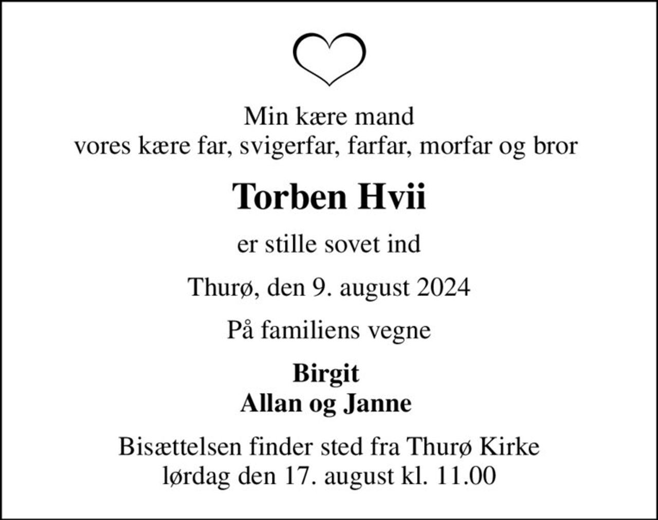 Min kære mand vores kære far, svigerfar, farfar, morfar og bror 
Torben Hvii
er stille sovet ind
Thurø, den 9. august 2024
På familiens vegne
Birgit  Allan og Janne 
Bisættelsen finder sted fra Thurø Kirke  lørdag den 17. august kl. 11.00