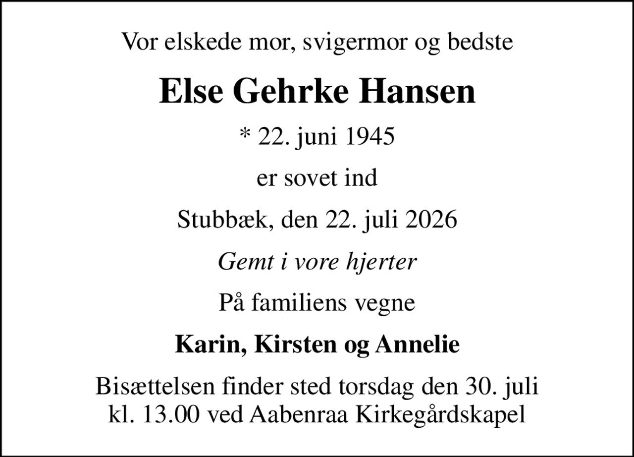 Vor elskede mor, svigermor og bedste
Else Gehrke Hansen
* 22. juni 1945
er sovet ind
Stubbæk, den 22. juli 2026
Gemt i vore hjerter
På familiens vegne
Karin, Kirsten og Annelie
Bisættelsen finder sted torsdag den 30. juli kl. 13.00 ved Aabenraa Kirkegårdskapel