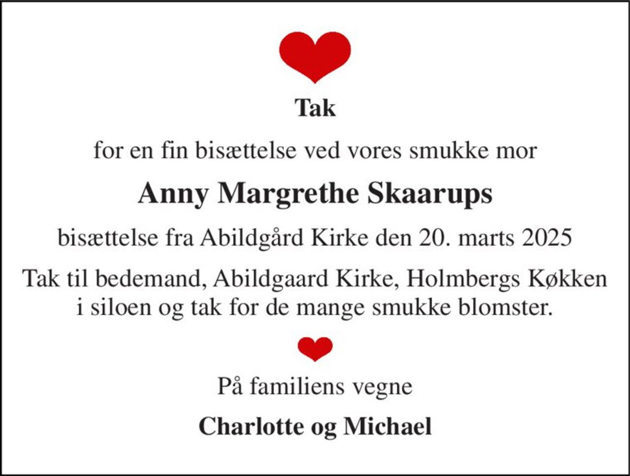 Tak 
for en fin bisættelse ved vores smukke mor 
Anny Margrethe Skaarups 
bisættelse fra Abildgård Kirke den 20. marts 2025 
Tak til bedemand, Abildgaard Kirke, Holmbergs Køkken i siloen og tak for de mange smukke blomster. 
På familiens vegne 
Charlotte og Michael