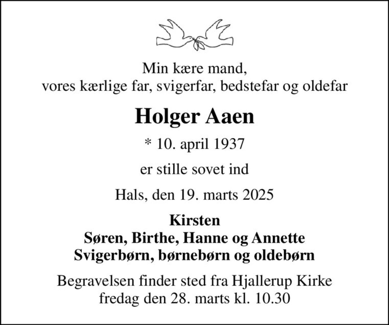 Min kære mand, vores kærlige far, svigerfar, bedstefar og oldefar
Holger Aaen
* 10. april 1937
er stille sovet ind
Hals, den 19. marts 2025
Kirsten Søren, Birthe, Hanne og Annette Svigerbørn, børnebørn og oldebørn
Begravelsen finder sted fra Hjallerup Kirke  fredag den 28. marts kl. 10.30