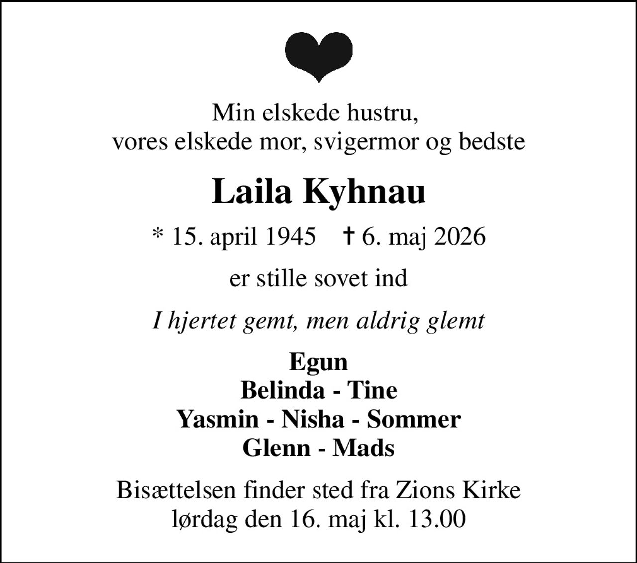 Min elskede hustru,  vores elskede mor, svigermor og bedste
Laila Kyhnau
* 15. april 1945    ✝ 6. maj 2026
er stille sovet ind
I hjertet gemt, men aldrig glemt
Egun Belinda - Tine Yasmin - Nisha - Sommer Glenn - Mads
Bisættelsen finder sted fra Zions Kirke  lørdag den 16. maj kl. 13.00