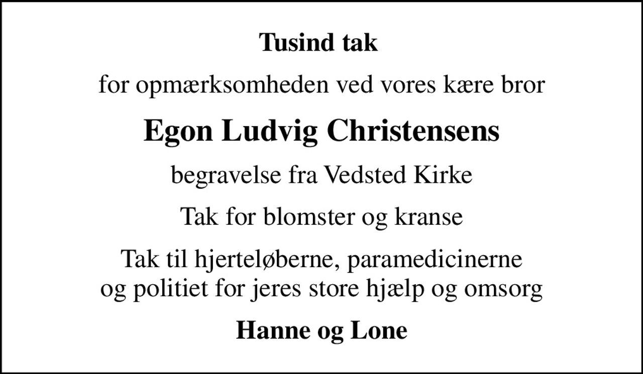 Tusind tak 
for opmærksomheden ved vores kære bror
Egon Ludvig Christensens
begravelse fra Vedsted Kirke
Tak for blomster og kranse
Tak til hjerteløberne, paramedicinerne og politiet for jeres store hjælp og omsorg
Hanne og Lone