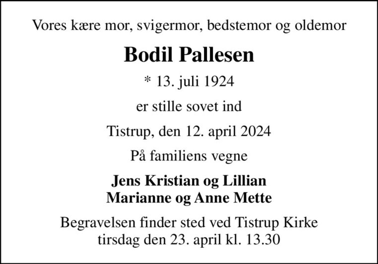 Vores kære mor, svigermor, bedstemor og oldemor
Bodil Pallesen
* 13. juli 1924
er stille sovet ind
Tistrup, den 12. april 2024
På familiens vegne
Jens Kristian og Lillian Marianne og Anne Mette
Begravelsen finder sted ved Tistrup Kirke  tirsdag den 23. april kl. 13.30