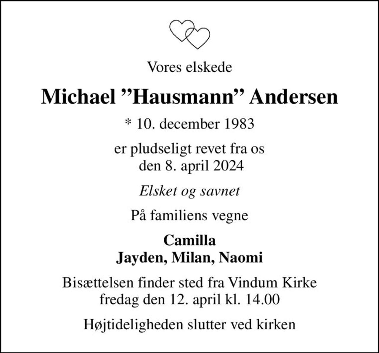 Vores elskede
Michael Hausmann Andersen
* 10. december 1983
er pludseligt revet fra os  den 8. april 2024
Elsket og savnet
På familiens vegne
Camilla Jayden, Milan, Naomi
Bisættelsen finder sted fra Vindum Kirke  fredag den 12. april kl. 14.00 
Højtideligheden slutter ved kirken