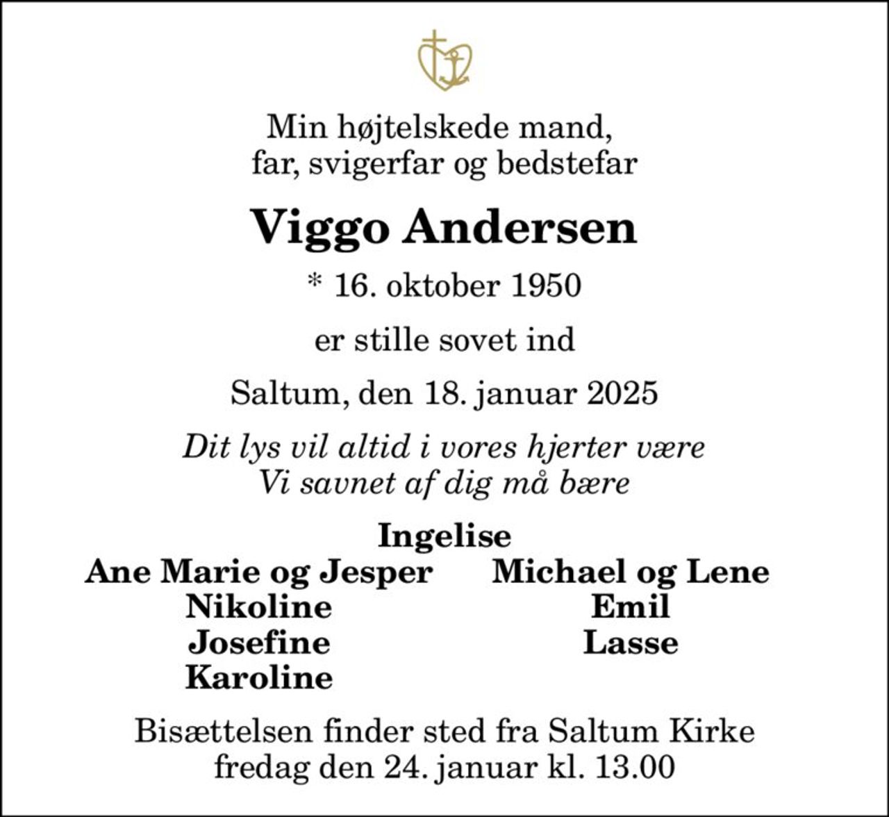 Min højtelskede mand,  far, svigerfar og bedstefar
Viggo Andersen
* 16. oktober 1950
er stille sovet ind
Saltum, den 18. januar 2025
Dit lys vil altid i vores hjerter være Vi savnet af dig må bære
Ingelise
Ane Marie og Jesper
Michael og Lene
Nikoline
Emil
Josefine
Lasse
Karoline
Bisættelsen finder sted fra Saltum Kirke  fredag den 24. januar kl. 13.00