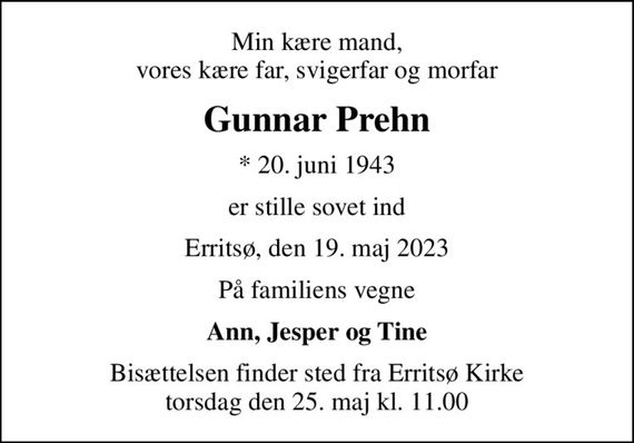 Min kære mand, vores kære far, svigerfar og morfar
Gunnar Prehn
* 20. juni 1943
er stille sovet ind
Erritsø, den 19. maj 2023
På familiens vegne
Ann, Jesper og Tine
Bisættelsen finder sted fra Erritsø Kirke  torsdag den 25. maj kl. 11.00