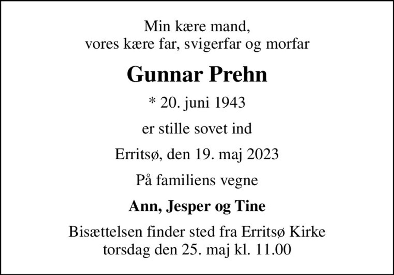 Min kære mand, vores kære far, svigerfar og morfar
Gunnar Prehn
* 20. juni 1943
er stille sovet ind
Erritsø, den 19. maj 2023
På familiens vegne
Ann, Jesper og Tine
Bisættelsen finder sted fra Erritsø Kirke  torsdag den 25. maj kl. 11.00