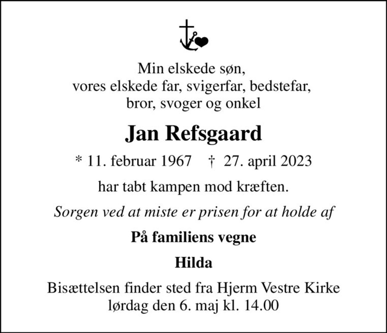 Min elskede søn,  vores elskede far, svigerfar, bedstefar,  bror, svoger og onkel
Jan Refsgaard
* 11. februar 1967    ✝ 27. april 2023
har tabt kampen mod kræften.
Sorgen ved at miste er prisen for at holde af
På familiens vegne
Hilda
Bisættelsen finder sted fra Hjerm Vestre Kirke  lørdag den 6. maj kl. 14.00