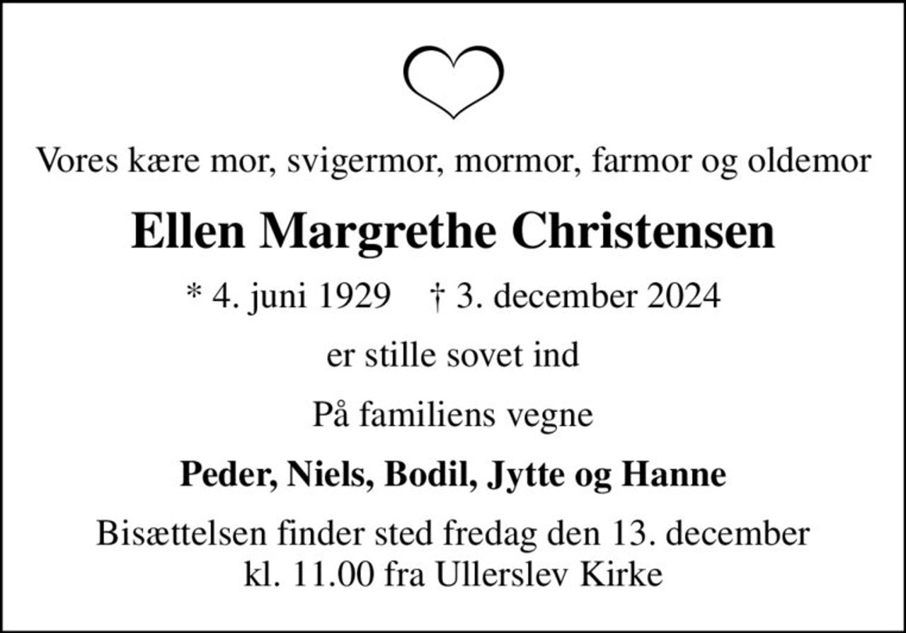 Vores kære mor, svigermor, mormor, farmor og oldemor
Ellen Margrethe Christensen
* 4. juni 1929    ✝ 3. december 2024
er stille sovet ind
På familiens vegne
Peder, Niels, Bodil, Jytte og Hanne
Bisættelsen finder sted fredag den 13. december kl. 11.00 fra Ullerslev Kirke