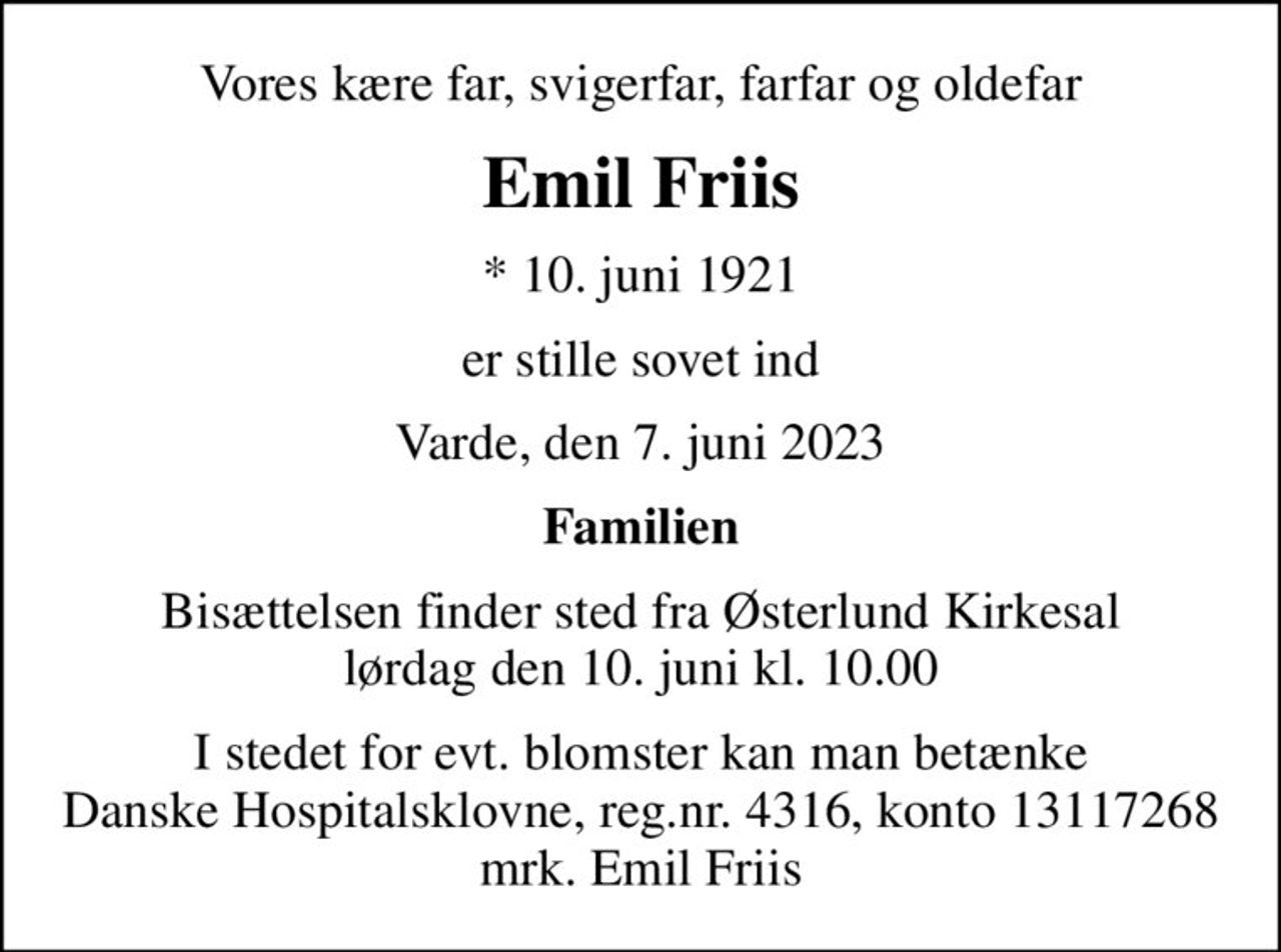 Vores kære far, svigerfar, farfar og oldefar
Emil Friis
* 10. juni 1921
er stille sovet ind
Varde, den 7. juni 2023
Familien
Bisættelsen finder sted fra Østerlund Kirkesal  lørdag den 10. juni kl. 10.00 
I stedet for evt. blomster kan man betænke
					Danske Hospitalsklovne reg.4316,konto13117268mrk. Emil
					Friis