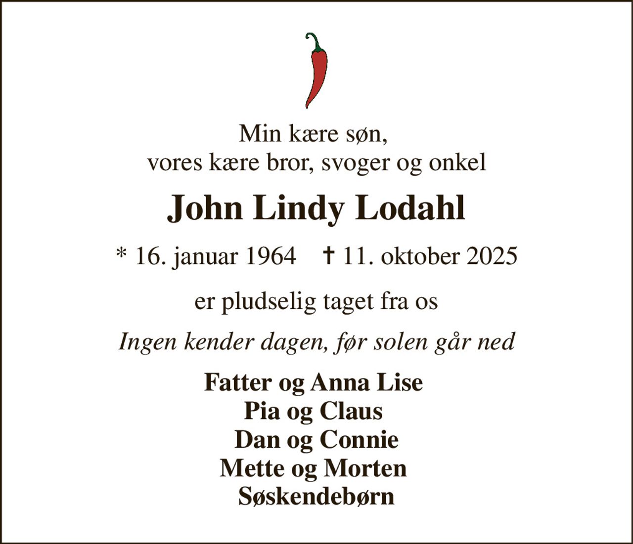 Min kære søn,  vores kære bror, svoger og onkel 
John Lindy Lodahl 
★​ 16. januar 1964​    ✝​ 11. oktober 2025 
er pludselig taget fra os 
Ingen kender dagen, før solen går ned 
Fatter og Anna Lise  Pia og Claus  Dan og Connie Mette og Morten  Søskendebørn