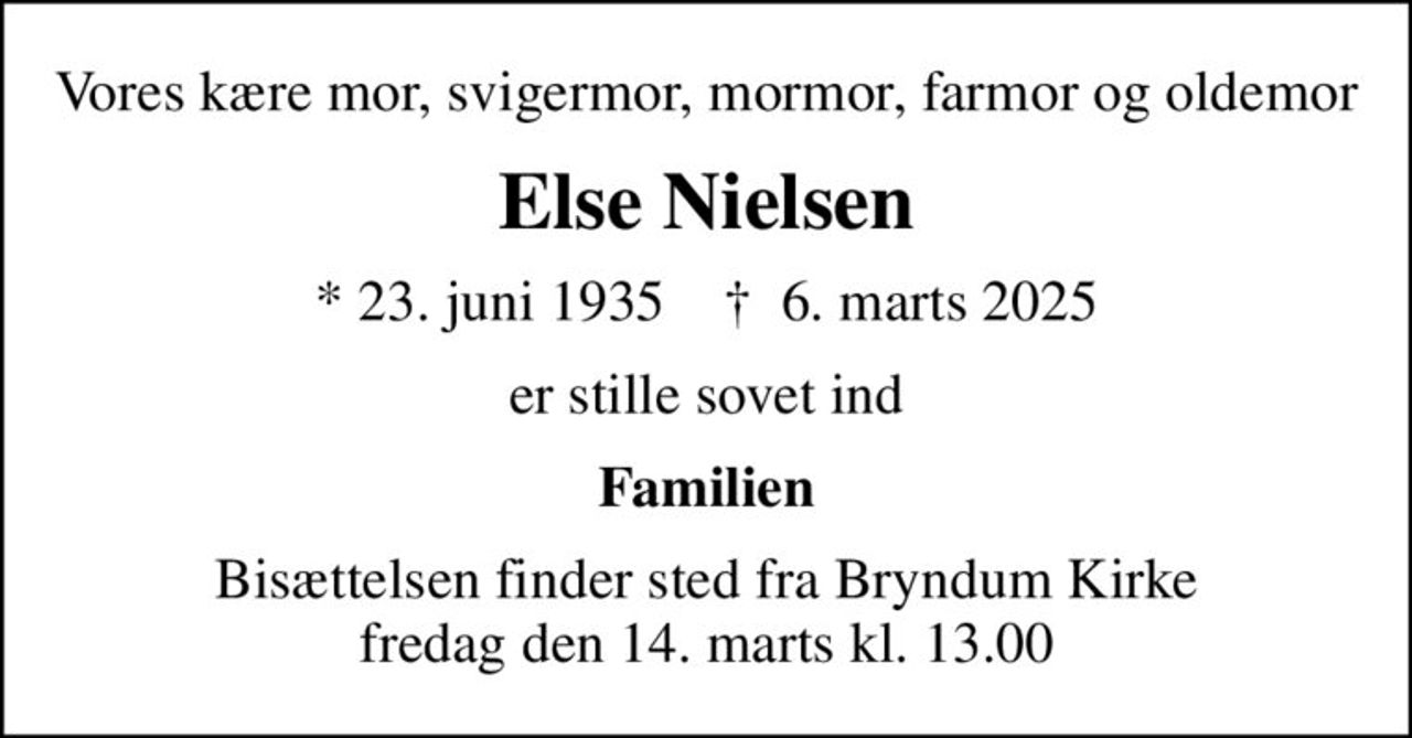 Vores kære mor, svigermor, mormor, farmor og oldemor
Else Nielsen
* 23. juni 1935    ✝ 6. marts 2025
er stille sovet ind
Familien
Bisættelsen finder sted fra Bryndum Kirke  fredag den 14. marts kl. 13.00