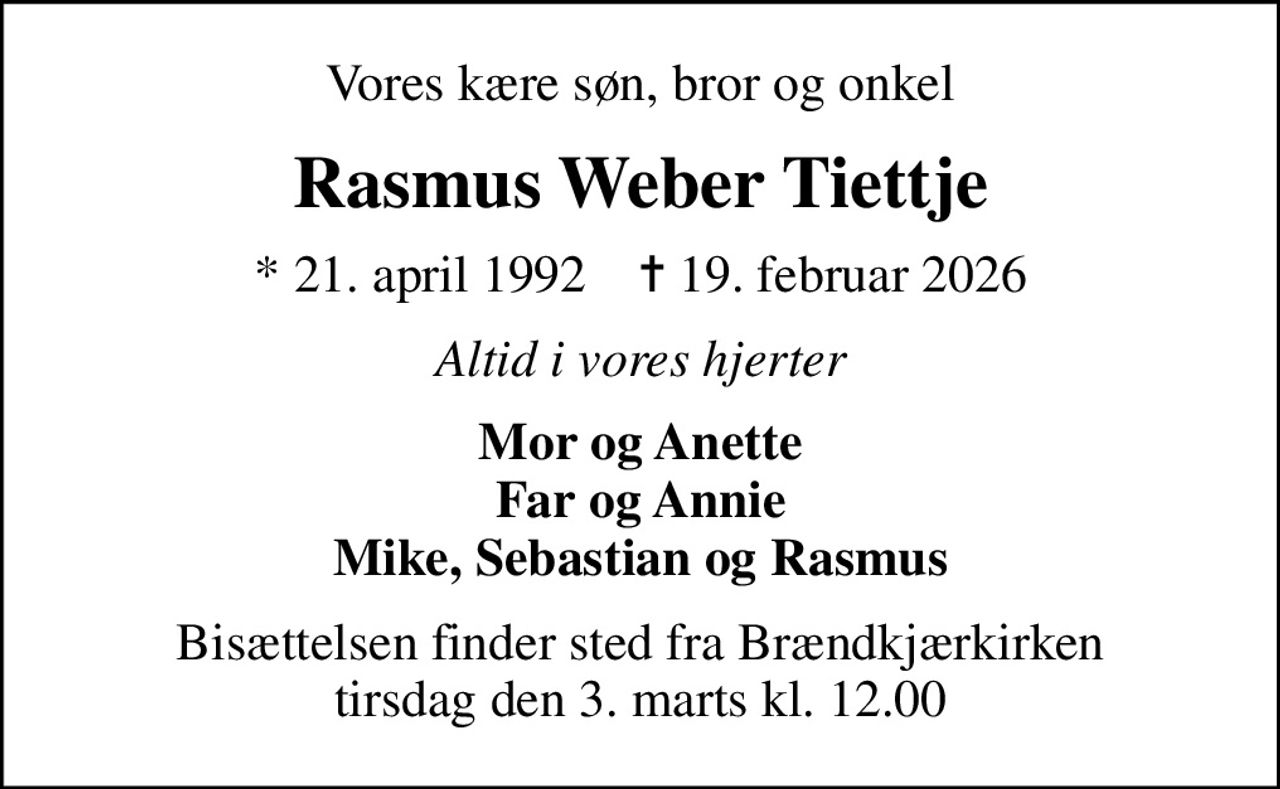 Vores kære søn, bror og onkel
Rasmus Weber Tiettje
* 21. april 1992    ✝ 19. februar 2026
Altid i vores hjerter
Mor og Anette Far og Annie Mike, Sebastian og Rasmus
Bisættelsen finder sted fra Brændkjærkirken  tirsdag den 3. marts kl. 12.00