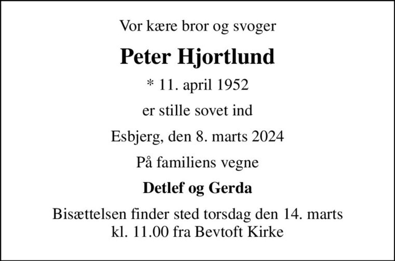 Vor kære bror og svoger
Peter Hjortlund
* 11. april 1952
er stille sovet ind
Esbjerg, den 8. marts 2024
På familiens vegne
Detlef og Gerda
Bisættelsen finder sted torsdag den 14. marts kl. 11.00 fra Bevtoft Kirke