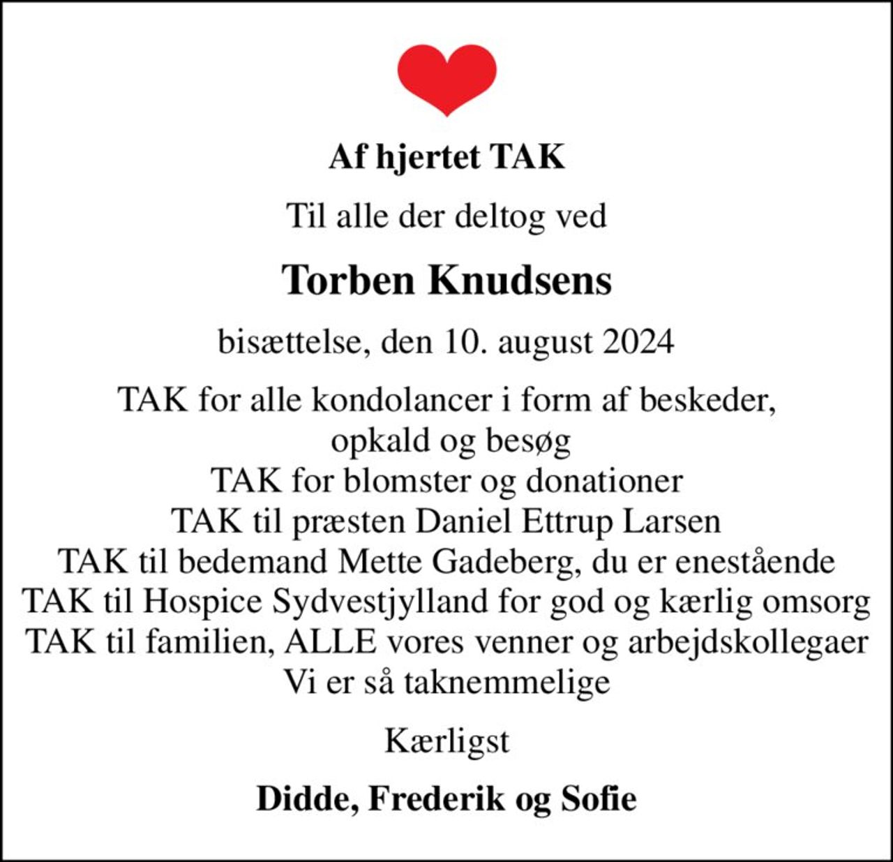 Af hjertet TAK
Til alle der deltog ved
Torben Knudsens
bisættelse, den 10. august 2024
TAK for alle kondolancer i form af beskeder,  opkald og besøg TAK for blomster og donationer TAK til præsten Daniel Ettrup Larsen TAK til bedemand Mette Gadeberg, du er enestående TAK til Hospice Sydvestjylland for god og kærlig omsorg TAK til familien, ALLE vores venner og arbejdskollegaer Vi er så taknemmelige
Kærligst
Didde, Frederik og Sofie
