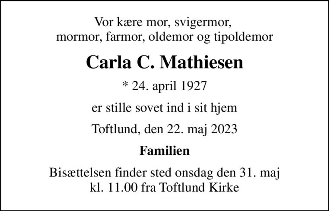 Vor kære mor, svigermor,  mormor, farmor, oldemor og tipoldemor
Carla C. Mathiesen
* 24. april 1927
er stille sovet ind i sit hjem
Toftlund, den 22. maj 2023
Familien
Bisættelsen finder sted onsdag den 31. maj kl. 11.00 fra Toftlund Kirke