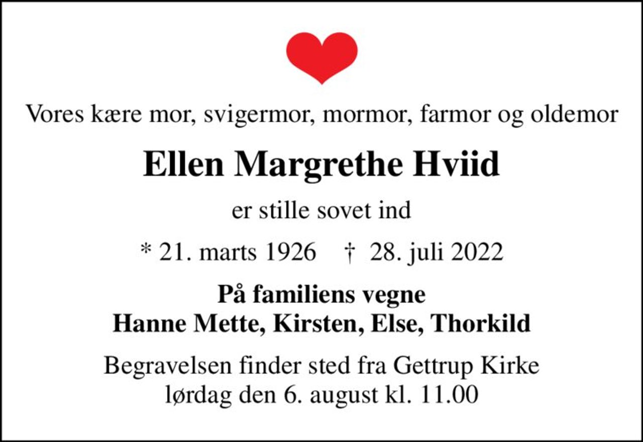 Vores kære mor, svigermor, mormor, farmor og oldemor
Ellen Margrethe Hviid
er stille sovet ind
* 21. marts 1926    ✝ 28. juli 2022
På familiens vegne Hanne Mette, Kirsten, Else, Thorkild
Begravelsen finder sted fra Gettrup Kirke  lørdag den 6. august kl. 11.00