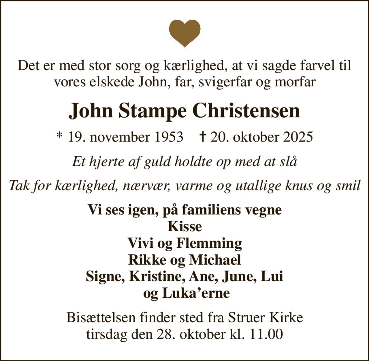 Det er med stor sorg og kærlighed, at vi sagde farvel til vores elskede John, far, svigerfar og morfar
John Stampe Christensen
* 19. november 1953    ✝ 20. oktober 2025
Et hjerte af guld holdte op med at slå
Tak for kærlighed, nærvær, varme og utallige knus og smil
Vi ses igen, på familiens vegne Kisse Vivi og Flemming Rikke og Michael Signe, Kristine, Ane, June, Lui  og Lukaerne
Bisættelsen finder sted fra Struer Kirke  tirsdag den 28. oktober kl. 11.00
