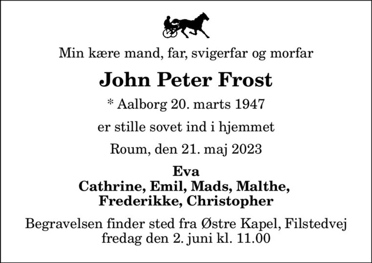 Min kære mand, far, svigerfar og morfar
John Peter Frost
* Aalborg 20. marts 1947
er stille sovet ind i hjemmet
Roum, den 21. maj 2023
Eva Cathrine, Emil, Mads, Malthe,  Frederikke, Christopher
Begravelsen finder sted fra Østre Kapel, Filstedvej  fredag den 2. juni kl. 11.00