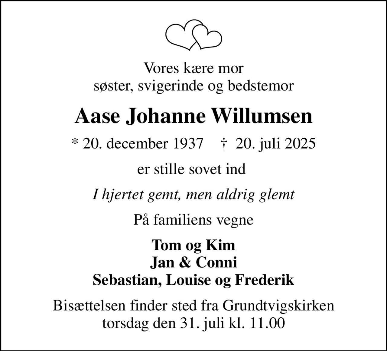 Vores kære mor søster, svigerinde og bedstemor
Aase Johanne Willumsen
* 20. december 1937    ✝ 20. juli 2025
er stille sovet ind 
I hjertet gemt, men aldrig glemt
På familiens vegne
Tom og Kim Jan & Conni Sebastian, Louise og Frederik
Bisættelsen finder sted fra Grundtvigskirken torsdag den 31. juli kl. 11.00