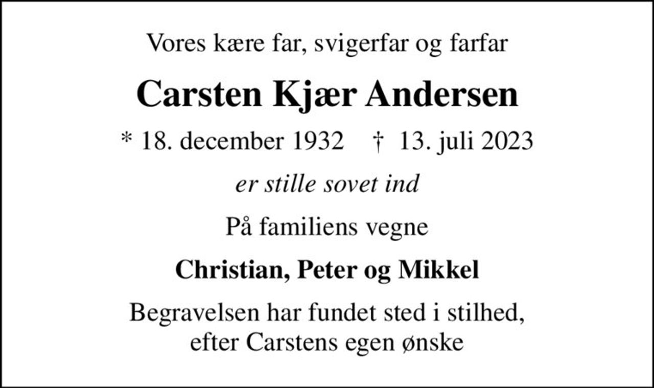 Vores kære far, svigerfar og farfar
Carsten Kjær Andersen
* 18. december 1932    ✝ 13. juli 2023
er stille sovet ind
På familiens vegne
Christian, Peter og Mikkel
Begravelsen har fundet sted i stilhed, efter Carstens egen ønske