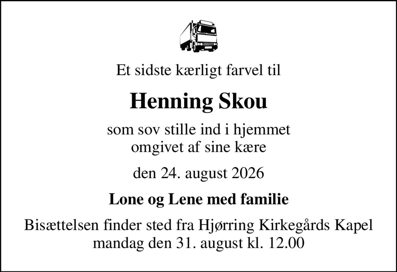 Et sidste kærligt farvel til
Henning Skou
som sov stille ind i hjemmet omgivet af sine kære
den 24. august 2026
Lone og Lene med familie
Bisættelsen finder sted fra Hjørring Kirkegårds Kapel  mandag den 31. august kl. 12.00