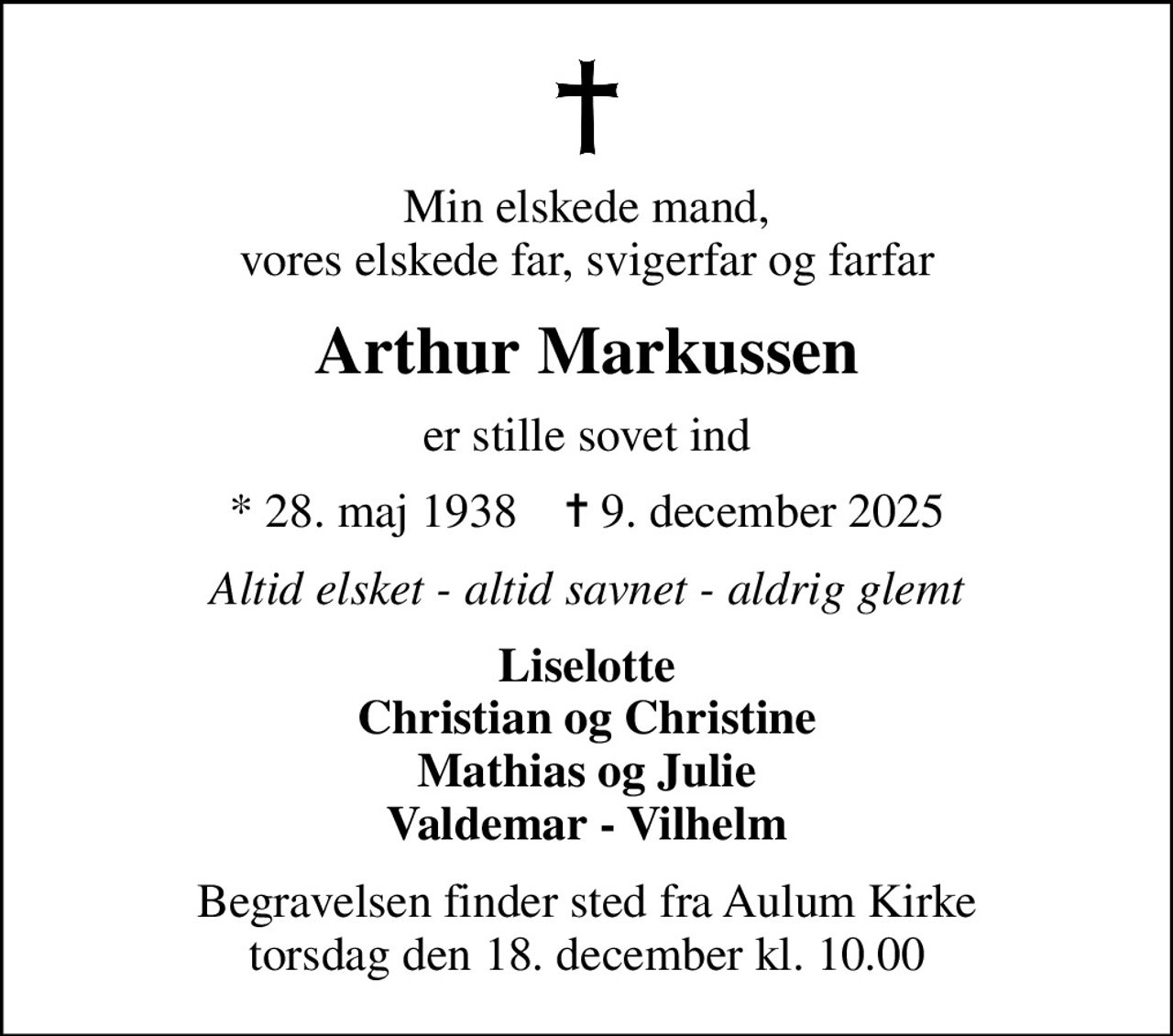Min elskede mand, vores elskede far, svigerfar og farfar
Arthur Markussen
er stille sovet ind
* 28. maj 1938    ✝ 9. december 2025
Altid elsket - altid savnet - aldrig glemt
Liselotte Christian og Christine Mathias og Julie Valdemar - Vilhelm
Begravelsen finder sted fra Aulum Kirke  torsdag den 18. december kl. 10.00