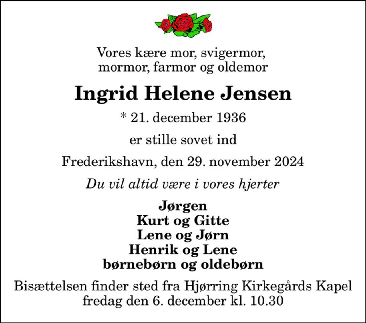 Vores kære mor, svigermor,  mormor, farmor og oldemor
Ingrid Helene Jensen
* 21. december 1936
er stille sovet ind
Frederikshavn, den 29. november 2024
Du vil altid være i vores hjerter
Jørgen Kurt og Gitte Lene og Jørn Henrik og Lene børnebørn og oldebørn
Bisættelsen finder sted fra Hjørring Kirkegårds Kapel  fredag den 6. december kl. 10.30
