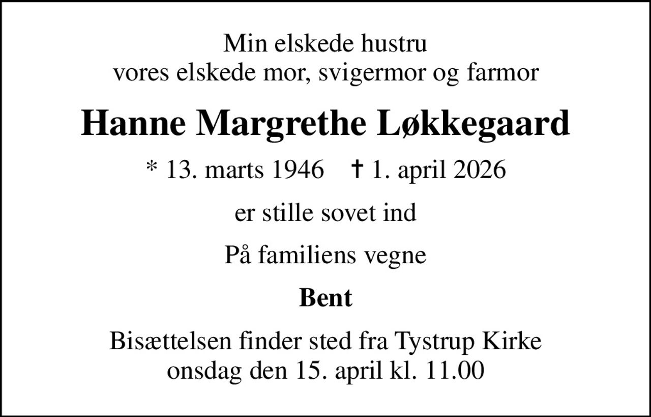 Min elskede hustru vores elskede mor, svigermor og farmor
Hanne Margrethe Løkkegaard
* 13. marts 1946    ✝ 1. april 2026
er stille sovet ind
På familiens vegne
Bent
Bisættelsen finder sted fra Tystrup Kirke  onsdag den 15. april kl. 11.00