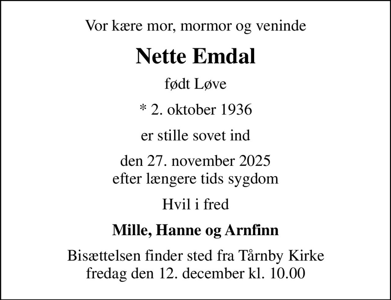 Vor kære mor, mormor og veninde
Nette Emdal
født Løve
* 2. oktober 1936
er stille sovet ind
den 27. november 2025 efter længere tids sygdom
Hvil i fred
Mille, Hanne og Arnfinn
Bisættelsen finder sted fra Tårnby Kirke  fredag den 12. december kl. 10.00